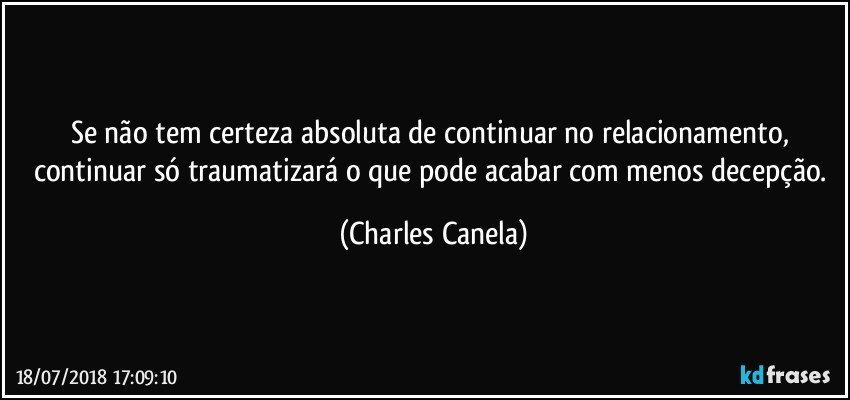 Se não tem certeza absoluta de continuar no relacionamento, continuar só traumatizará o que pode acabar com menos decepção. (Charles Canela)