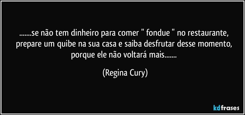 ...se não tem dinheiro para comer " fondue "  no restaurante, prepare um quibe na sua casa  e saiba desfrutar desse momento, porque ele não voltará mais... (Regina Cury)