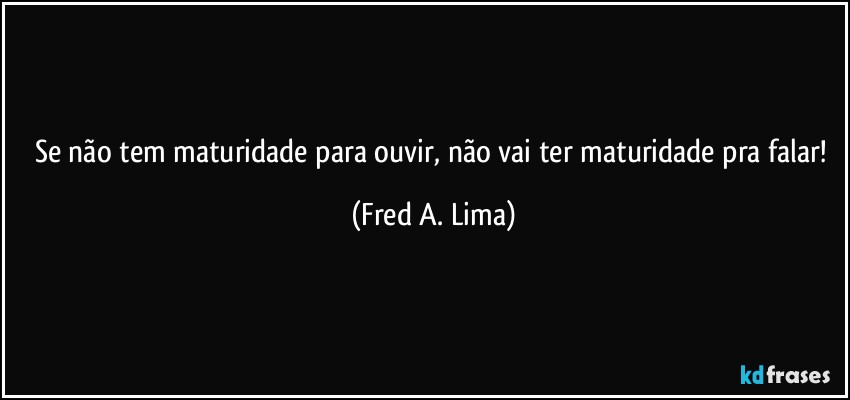 Se não tem maturidade para ouvir, não vai ter maturidade pra falar! (Fred A. Lima)