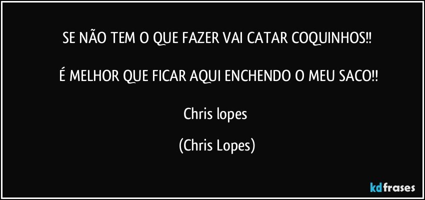 SE NÃO TEM O QUE FAZER VAI CATAR COQUINHOS!!

 É MELHOR QUE FICAR AQUI ENCHENDO O MEU SACO!!

Chris lopes (Chris Lopes)