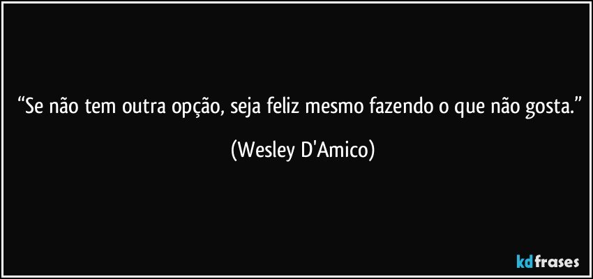 “Se não tem outra opção, seja feliz mesmo fazendo o que não gosta.” (Wesley D'Amico)