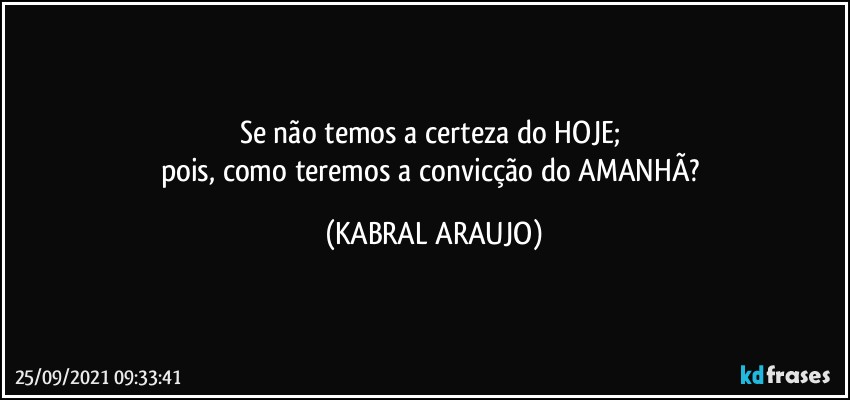 Se não temos a certeza do HOJE; 
pois, como teremos a convicção do AMANHÃ? (KABRAL ARAUJO)