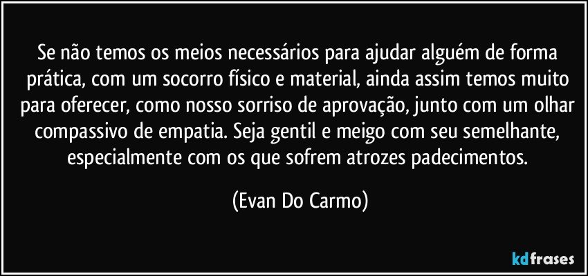 Se não temos os meios necessários para ajudar alguém de forma prática, com um socorro físico e material, ainda assim temos muito para oferecer, como nosso sorriso de aprovação, junto com um olhar compassivo de empatia. Seja gentil e meigo com seu semelhante, especialmente com os que sofrem atrozes padecimentos. (Evan Do Carmo)