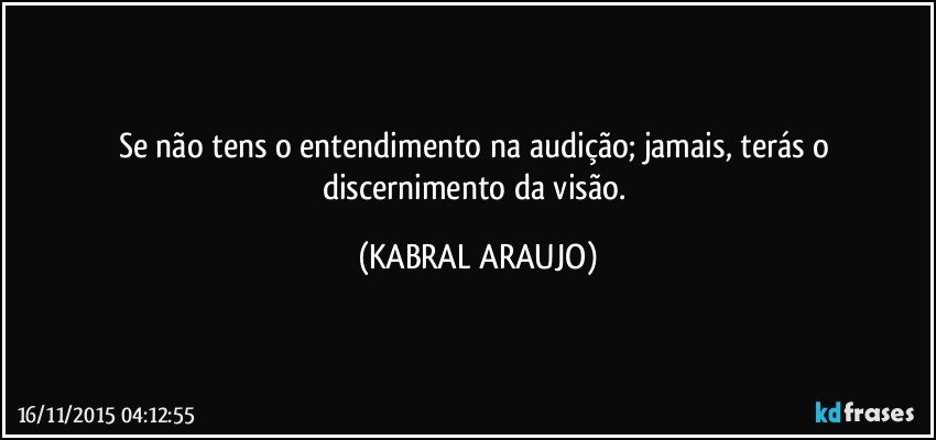 Se não tens o entendimento na audição; jamais, terás o discernimento da visão. (KABRAL ARAUJO)