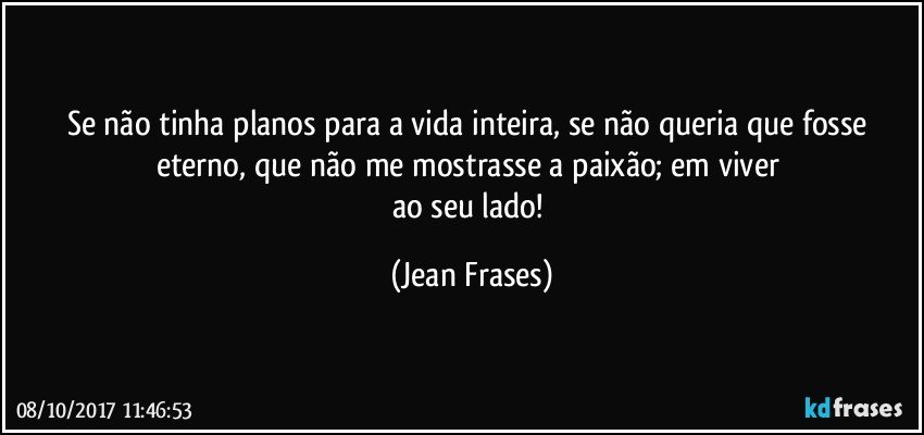 Se não tinha planos para a vida inteira, se não queria que fosse eterno, que não me mostrasse a paixão; em viver 
ao seu lado! (Jean Frases)