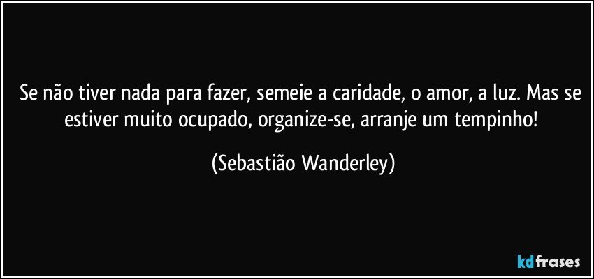 Se não tiver nada para fazer, semeie a caridade, o amor, a luz. Mas se estiver muito ocupado, organize-se, arranje um tempinho! (Sebastião Wanderley)