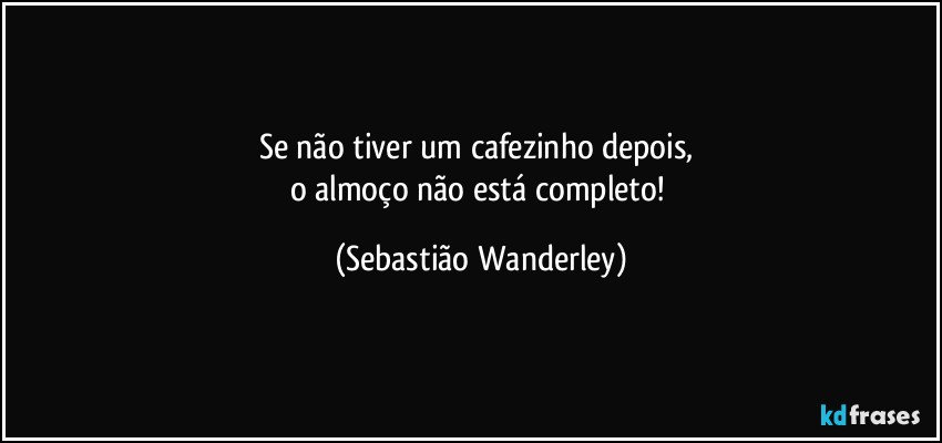 Se não tiver um cafezinho depois, 
o almoço não está completo! (Sebastião Wanderley)