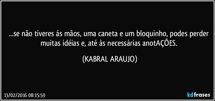 ...se não tiveres ás mãos, uma caneta e um bloquinho, podes perder muitas idéias e, até às necessárias anotAÇÕES. (KABRAL ARAUJO)