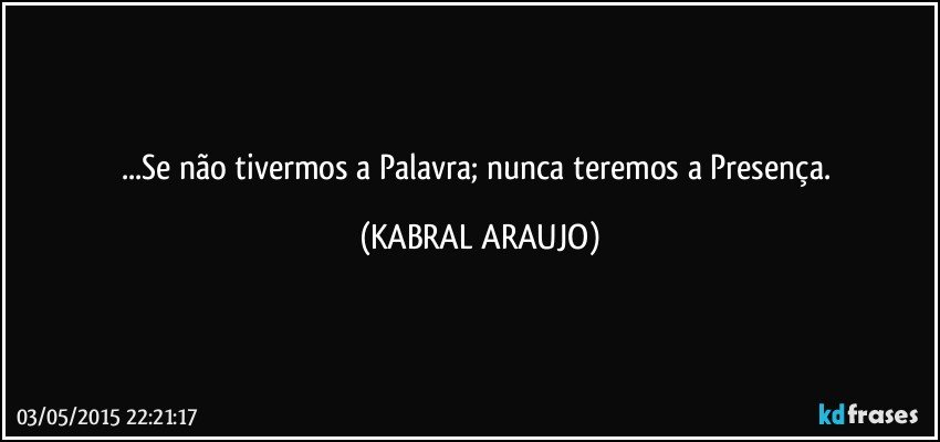 ...Se não tivermos a Palavra; nunca teremos a Presença. (KABRAL ARAUJO)