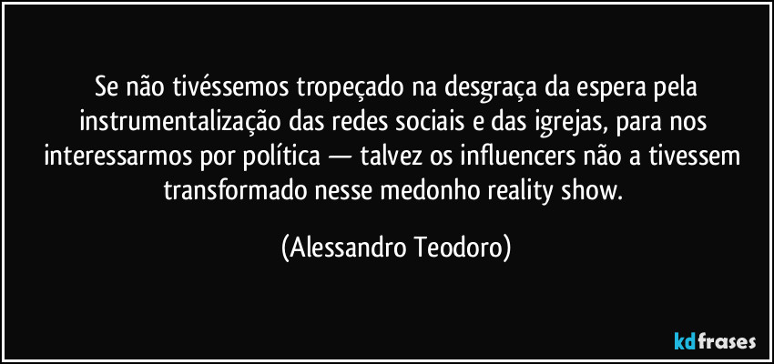 ⁠Se não tivéssemos tropeçado na desgraça da espera pela instrumentalização das redes sociais e das igrejas, para nos interessarmos por política — talvez os influencers não a tivessem transformado nesse medonho reality show. (Alessandro Teodoro)