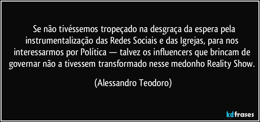⁠⁠Se não tivéssemos tropeçado na desgraça da espera pela instrumentalização das Redes Sociais e das Igrejas, para nos interessarmos por Política — talvez os influencers que brincam de governar não a tivessem transformado nesse medonho Reality Show. (Alessandro Teodoro)