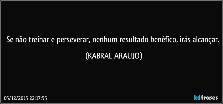 Se não treinar e perseverar, nenhum resultado benéfico, irás alcançar. (KABRAL ARAUJO)