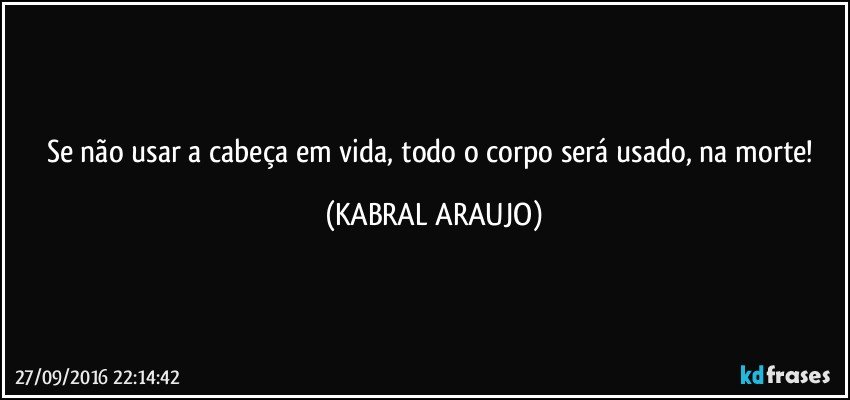 Se não usar a cabeça em vida, todo o corpo será usado, na morte! (KABRAL ARAUJO)