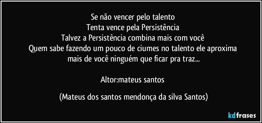 Se não vencer pelo talento
Tenta vence pela Persistência
Talvez a Persistência combina mais com você
Quem sabe fazendo um pouco de ciumes no talento ele aproxima mais de você ninguém que ficar pra traz...
Altor:mateus santos (Mateus dos santos mendonça da silva Santos)