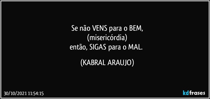 Se não VENS para o BEM,
(misericórdia)
então, SIGAS para o MAL. (KABRAL ARAUJO)