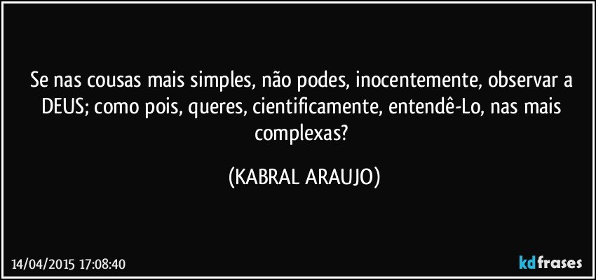 Se nas cousas mais simples, não podes, inocentemente, observar a DEUS; como pois, queres, cientificamente, entendê-Lo, nas mais complexas? (KABRAL ARAUJO)