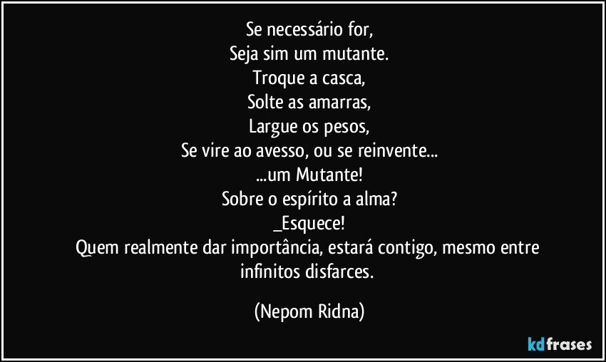 Se necessário for,
Seja sim um mutante.
Troque a casca,
Solte as amarras,
Largue os pesos,
Se vire ao avesso, ou se reinvente...
...um Mutante!
Sobre o espírito a alma?
_Esquece!
Quem realmente dar importância, estará contigo, mesmo entre infinitos disfarces. (Nepom Ridna)