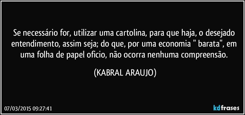 Se necessário for, utilizar uma cartolina, para que haja, o desejado entendimento, assim seja; do que, por uma economia " barata", em uma folha de papel oficio, não ocorra nenhuma compreensão. (KABRAL ARAUJO)