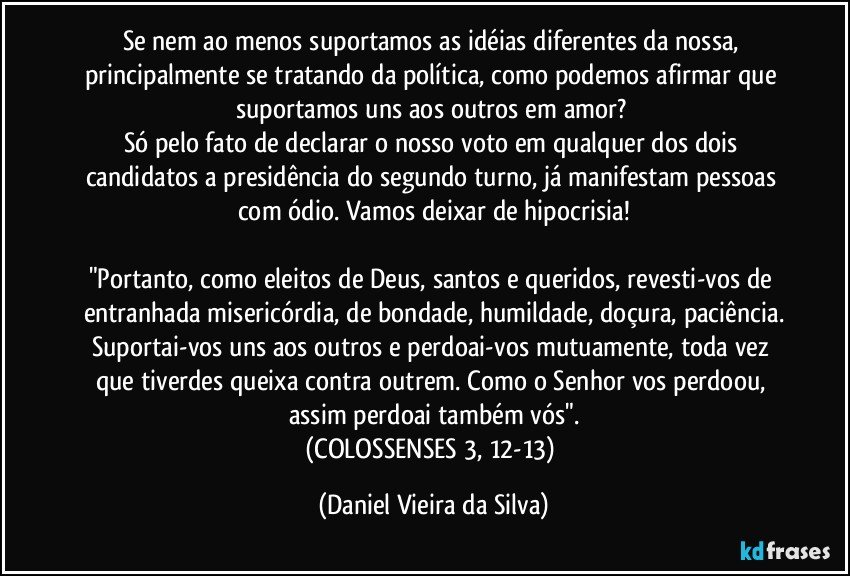 Se nem ao menos suportamos as idéias diferentes da nossa, principalmente se tratando da política, como podemos afirmar que suportamos uns aos outros em amor? 
Só pelo fato de declarar o nosso voto em qualquer dos dois candidatos a presidência do segundo turno, já manifestam pessoas com ódio. Vamos deixar de hipocrisia!

"Portanto, como eleitos de Deus, santos e queridos, revesti-vos de entranhada misericórdia, de bondade, humildade, doçura, paciência.
Suportai-vos uns aos outros e perdoai-vos mutuamente, toda vez que tiverdes queixa contra outrem. Como o Senhor vos perdoou, assim perdoai também vós".
(COLOSSENSES 3, 12-13) (Daniel Vieira da Silva)