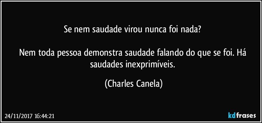 Se nem saudade virou nunca foi nada? 

Nem toda pessoa demonstra saudade falando do que se foi. Há saudades inexprimíveis. (Charles Canela)