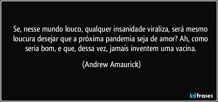 Se, nesse mundo louco, qualquer insanidade viraliza, será mesmo loucura desejar que a próxima pandemia seja de amor? Ah, como seria bom, e que, dessa vez, jamais inventem uma vacina. (Andrew Amaurick)