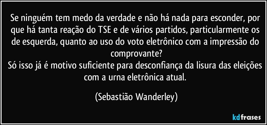 Se ninguém tem medo da verdade e não há nada para esconder, por que há tanta reação do TSE e de vários partidos, particularmente os de esquerda, quanto ao uso do voto eletrônico com a impressão do comprovante?
Só isso já é motivo suficiente para desconfiança da lisura das eleições com a urna eletrônica atual. (Sebastião Wanderley)
