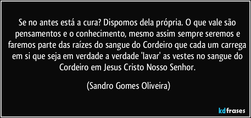 Se no antes está a cura? Dispomos dela própria. O que vale são pensamentos e o conhecimento, mesmo assim sempre seremos e faremos parte das raízes do sangue do Cordeiro que cada um carrega em si que seja em verdade a verdade 'lavar' as vestes no sangue do Cordeiro em Jesus Cristo Nosso Senhor. (Sandro Gomes Oliveira)