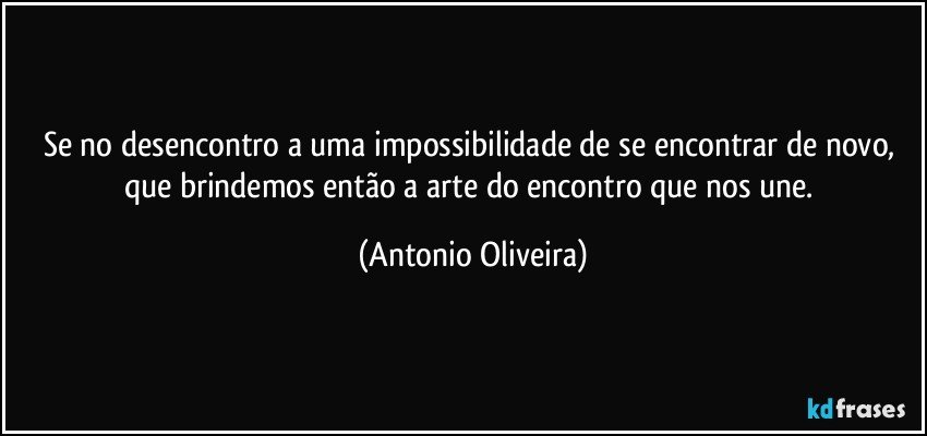 Se no desencontro a uma impossibilidade de se encontrar de novo, que brindemos então a arte do encontro que nos une. (Antonio Oliveira)