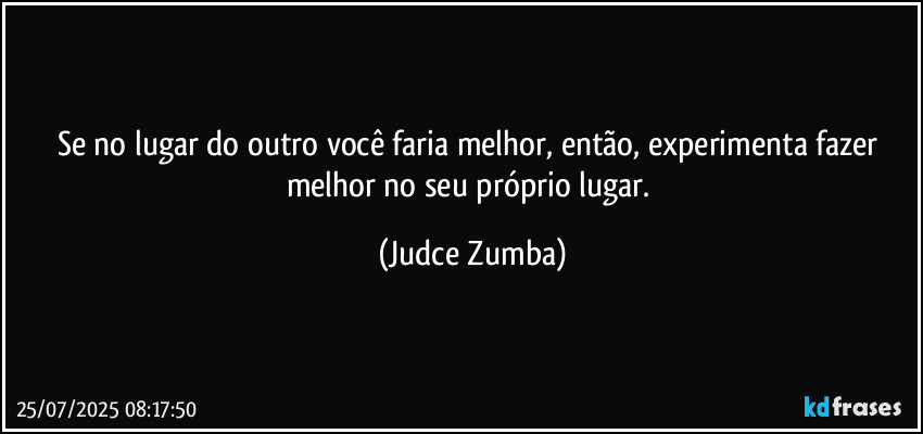 Se no lugar do outro você faria melhor, então, experimenta fazer melhor no seu próprio lugar. (Judce Zumba)