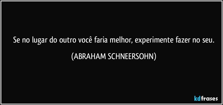 ⁠Se no lugar do outro você faria melhor, experimente fazer no seu. (ABRAHAM SCHNEERSOHN)