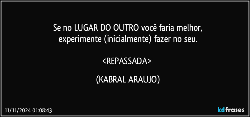 Se no LUGAR DO OUTRO você faria melhor,
experimente (inicialmente) fazer no seu.

<REPASSADA> (KABRAL ARAUJO)