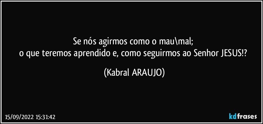 Se nós agirmos como o mau\mal; 
o que teremos aprendido e, como seguirmos ao Senhor JESUS!? (KABRAL ARAUJO)