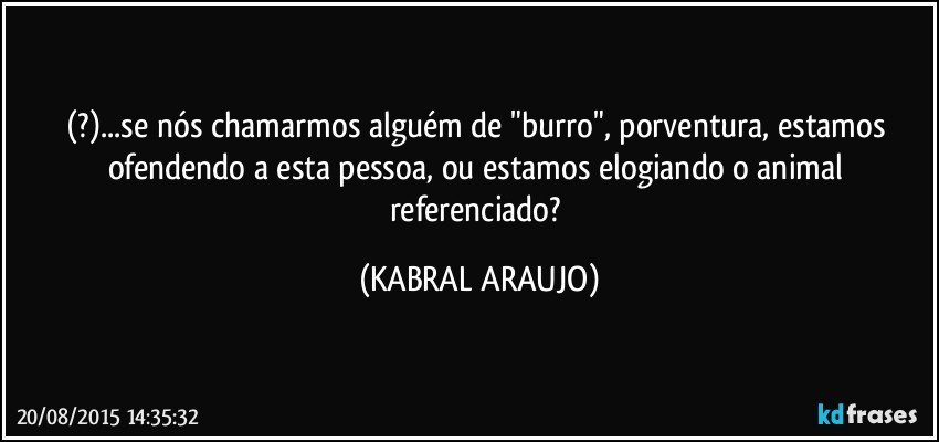 (?)...se nós chamarmos alguém de "burro", porventura, estamos ofendendo a esta pessoa, ou estamos elogiando o animal referenciado? (KABRAL ARAUJO)