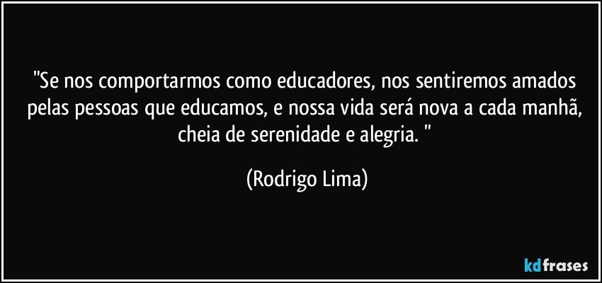 "Se nos comportarmos como educadores, nos sentiremos amados pelas pessoas que educamos, e nossa vida será nova a cada manhã, cheia de serenidade e alegria. " (Rodrigo Lima)