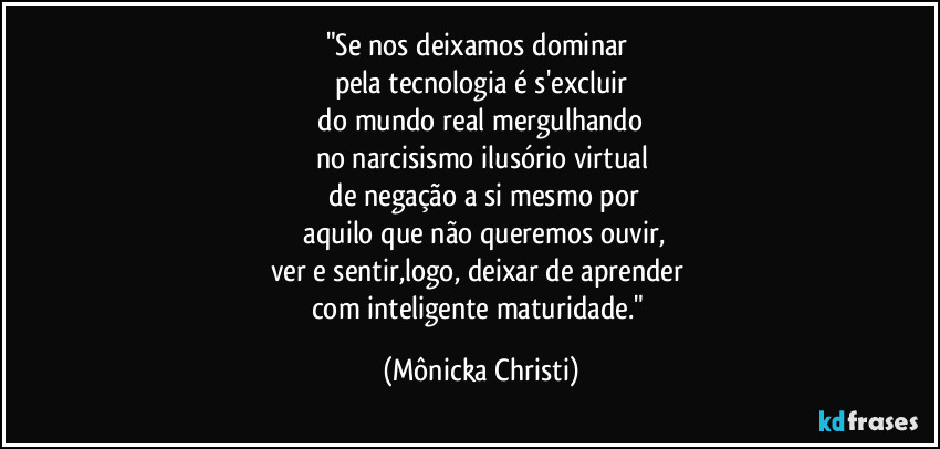"Se nos deixamos dominar 
pela tecnologia é s'excluir
 do mundo real  mergulhando 
no narcisismo ilusório virtual
 de negação a si mesmo por
 aquilo que não queremos ouvir,
ver e sentir,logo, deixar de aprender 
com inteligente maturidade." (Mônicka Christi)