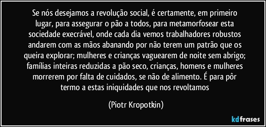 Se nós desejamos a revolução social, é certamente, em primeiro lugar, para assegurar o pão a todos, para metamorfosear esta sociedade execrável, onde cada dia vemos trabalhadores robustos andarem com as mãos abanando por não terem um patrão que os queira explorar; mulheres e crianças vaguearem de noite sem abrigo; famílias inteiras reduzidas a pão seco, crianças, homens e mulheres morrerem por falta de cuidados, se não de alimento. É para pôr termo a estas iniquidades que nos revoltamos (Piotr Kropotkin)