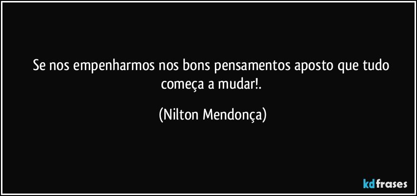 Se nos empenharmos nos bons pensamentos aposto que tudo começa a mudar!. (Nilton Mendonça)