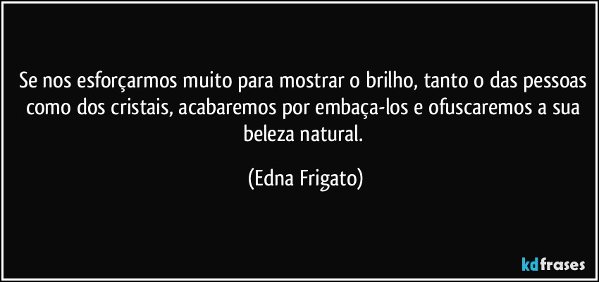 Se nos esforçarmos muito para mostrar o brilho, tanto o das pessoas como dos cristais, acabaremos por embaça-los e ofuscaremos a sua beleza natural. (Edna Frigato)