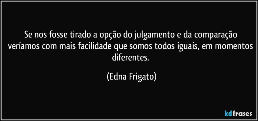 Se nos fosse tirado a opção do julgamento e da comparação veríamos com mais facilidade que somos todos iguais, em momentos diferentes. (Edna Frigato)