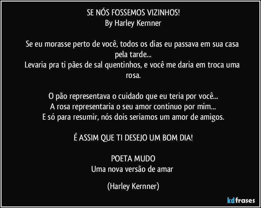 SE NÓS FOSSEMOS VIZINHOS!
By Harley Kernner

Se eu morasse perto de você, todos os dias eu passava em sua casa pela tarde...
Levaria pra ti pães de sal quentinhos, e você me daria em troca uma rosa.

O pão representava o cuidado que eu teria por você...
A rosa representaria o seu amor continuo por mim...
E só para resumir, nós dois seriamos um amor de amigos.

É ASSIM QUE TI DESEJO UM BOM DIA!

POETA MUDO
Uma nova versão de amar (Harley Kernner)