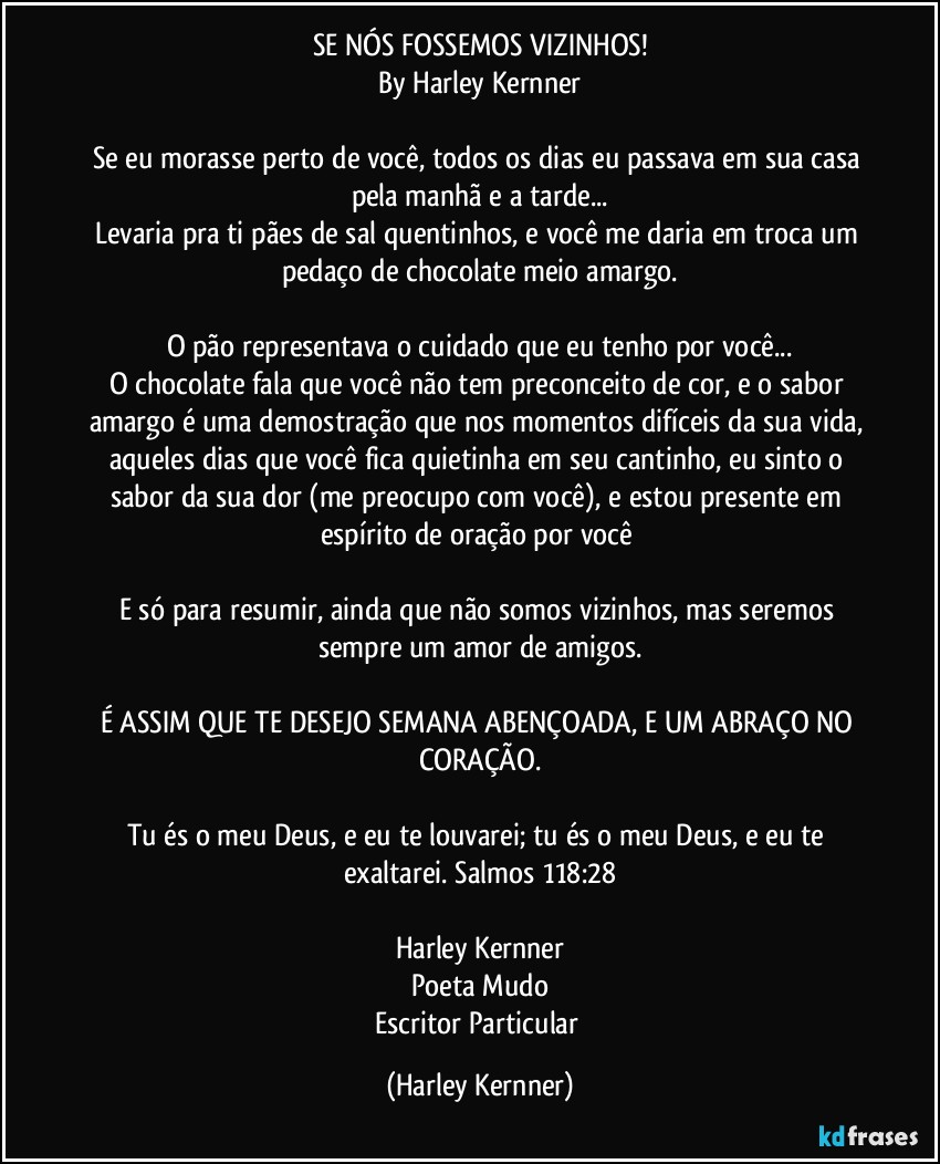 SE NÓS FOSSEMOS VIZINHOS!
By Harley Kernner

Se eu morasse perto de você, todos os dias eu passava em sua casa pela manhã e a tarde...
Levaria pra ti pães de sal quentinhos, e você me daria em troca um pedaço de chocolate meio amargo.

O pão representava o cuidado que eu tenho por você...
O chocolate fala que você não tem preconceito de cor, e o sabor amargo é uma demostração que nos momentos difíceis da sua vida, aqueles dias que você fica quietinha em seu cantinho, eu sinto o sabor da sua dor (me preocupo com você), e estou presente em espírito de oração por você 

E só para resumir, ainda que não somos vizinhos, mas seremos sempre um amor de amigos.

É ASSIM QUE TE DESEJO SEMANA ABENÇOADA, E UM ABRAÇO NO CORAÇÃO.

Tu és o meu Deus, e eu te louvarei; tu és o meu Deus, e eu te exaltarei. Salmos 118:28

Harley Kernner
Poeta Mudo
Escritor Particular (Harley Kernner)