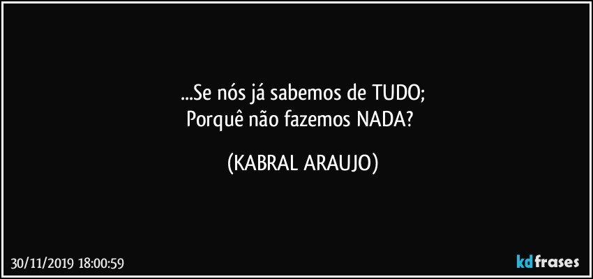 ...Se nós já sabemos de TUDO;
Porquê não fazemos NADA? (KABRAL ARAUJO)
