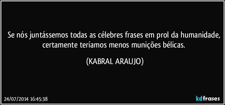 Se nós juntássemos todas as célebres frases em prol da humanidade, certamente teríamos menos munições bélicas. (KABRAL ARAUJO)