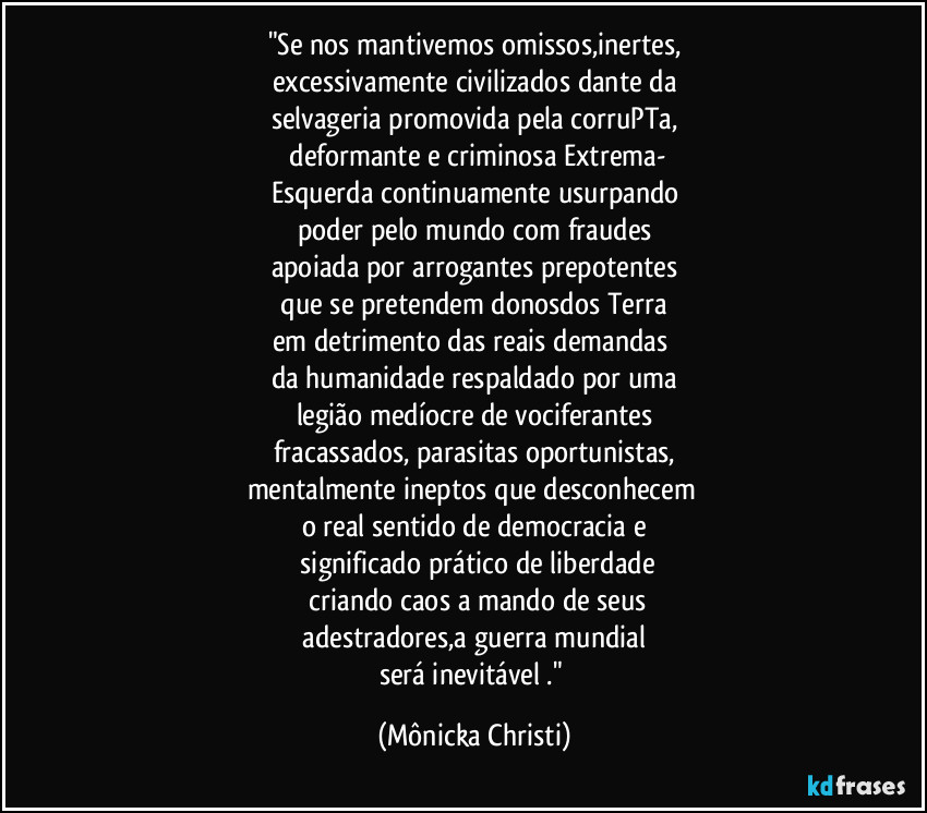 "Se nos mantivemos omissos,inertes,
excessivamente civilizados dante da
selvageria promovida pela corruPTa,
 deformante e criminosa Extrema-
Esquerda  continuamente usurpando
poder pelo mundo com fraudes
apoiada  por arrogantes prepotentes
 que se pretendem donosdos Terra 
em detrimento das reais demandas 
da humanidade respaldado por uma
legião medíocre de vociferantes
fracassados, parasitas oportunistas,
mentalmente ineptos que desconhecem 
o real sentido de democracia e
 significado prático de liberdade
 criando caos a mando de seus
 adestradores,a guerra mundial 
será inevitável ." (Mônicka Christi)