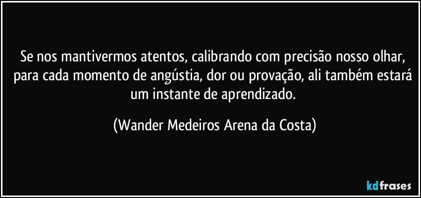 Se nos mantivermos atentos, calibrando com precisão nosso olhar, para cada momento de angústia, dor ou provação, ali também estará um instante de aprendizado. (Wander Medeiros Arena da Costa)