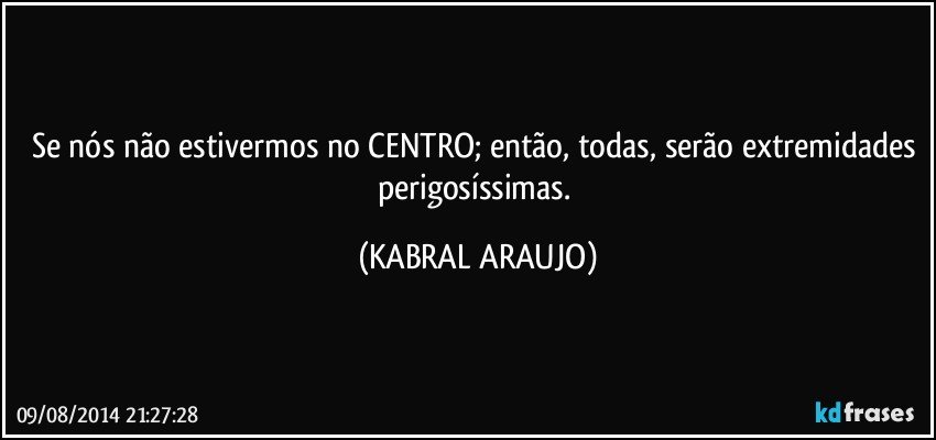 Se nós não estivermos no CENTRO; então, todas, serão extremidades perigosíssimas. (KABRAL ARAUJO)