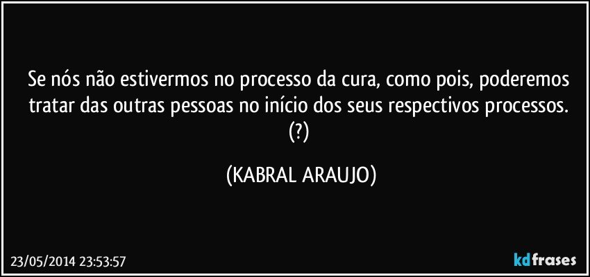 Se nós não estivermos no processo da cura, como pois, poderemos tratar das outras pessoas no início dos seus respectivos processos. (?) (KABRAL ARAUJO)