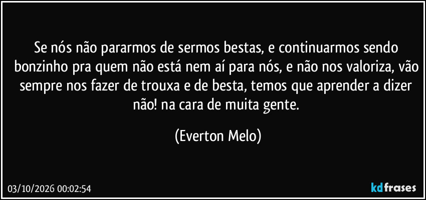 Se nós não pararmos de sermos bestas, e continuarmos sendo bonzinho pra quem não está nem aí para nós, e não nos valoriza, vão sempre nos fazer de trouxa e de besta, temos que aprender a dizer não! na cara de muita gente. (Everton Melo)