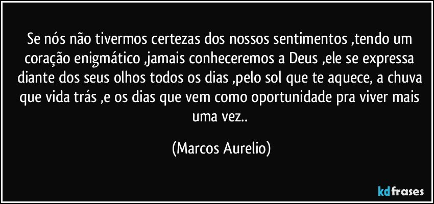 Se nós não tivermos certezas dos nossos  sentimentos ,tendo um coração enigmático ,jamais conheceremos  a Deus ,ele se expressa diante dos seus olhos todos  os dias ,pelo sol que te aquece, a chuva que vida trás ,e os dias que vem  como  oportunidade pra viver mais uma vez.. (Marcos Aurelio)