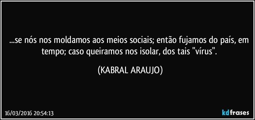 ...se nós nos moldamos aos meios sociais; então fujamos do país, em tempo; caso queiramos nos isolar, dos tais "vírus". (KABRAL ARAUJO)